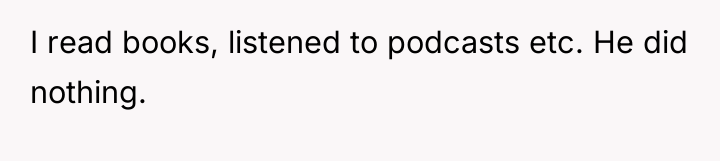 I read books, listened to podcasts etc. He did nothing.