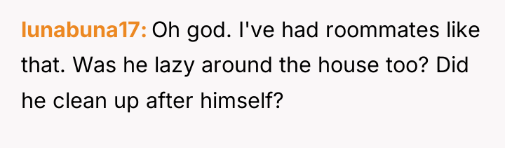 lunabuna17 Oh god. I've had roommates like that. Was he...