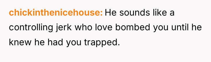 chickinthenicehouse He sounds like a controlling jerk who love bombed...