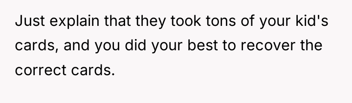 Just explain that they took tons of your kid's cards,...