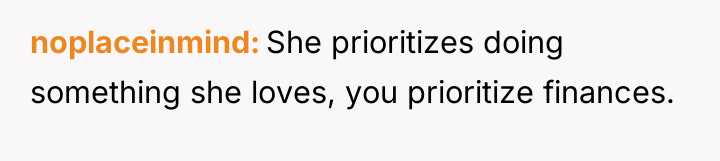 noplaceinmind She prioritizes doing something she loves, you prioritize finances.