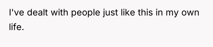 I've dealt with people just like this in my own...