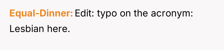 Equal-Dinner Edit: typo on the acronym: Lesbian here.