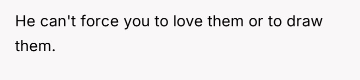 He can't force you to love them or to draw...