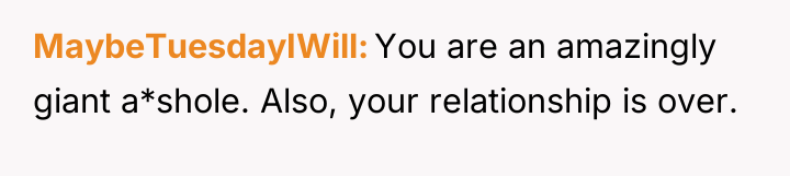 MaybeTuesdayIWill You are an amazingly giant a*shole. Also, your relationship...