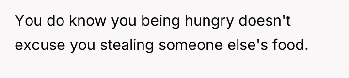 You do know you being hungry doesn't excuse you stealing...