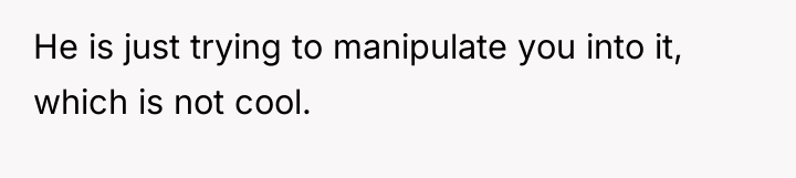 He is just trying to manipulate you into it, which...