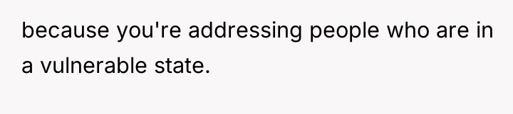 because you're addressing people who are in a vulnerable state.