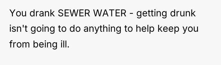You drank SEWER WATER - getting drunk isn't going to...
