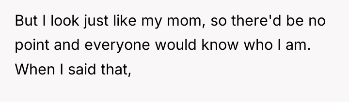 But I look just like my mom, so there'd be...