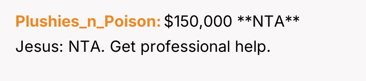 Plushies_n_Poison $150,000 **NTA** Jesus: NTA. Get professional help.