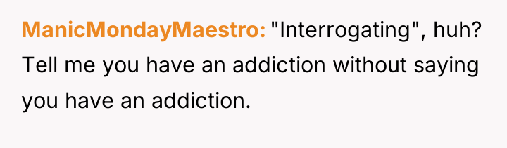 ManicMondayMaestro "Interrogating", huh? Tell me you have an addiction without...