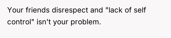 Your friends disrespect and "lack of self control" isn't your...