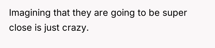 Imagining that they are going to be super close is...