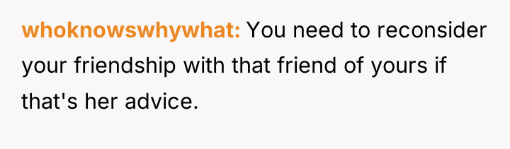whoknowswhywhat You need to reconsider your friendship with that friend...