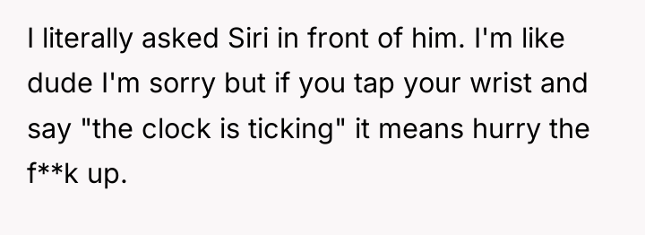 I literally asked Siri in front of him. I'm like...