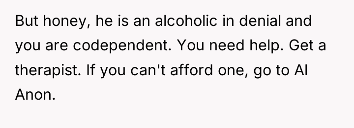 But honey, he is an alcoholic in denial and you...