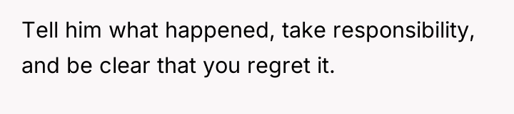 Tell him what happened, take responsibility, and be clear that...