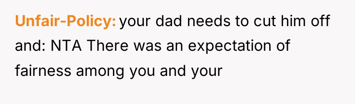 Unfair-Policy your dad needs to cut him off and: NTA...