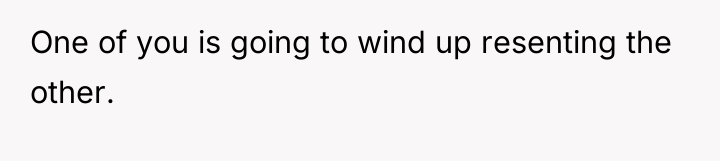One of you is going to wind up resenting the...