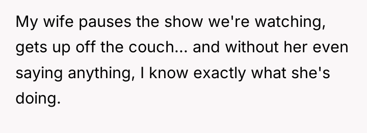 My wife pauses the show we're watching, gets up off...