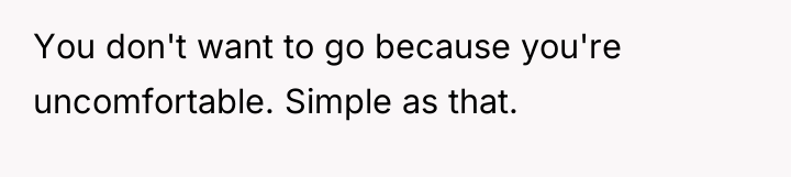 You don't want to go because you're uncomfortable. Simple as...