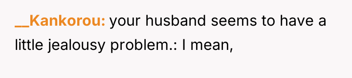 __Kankorou your husband seems to have a little jealousy problem.:...