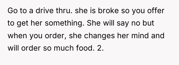 Go to a drive thru. she is broke so you...