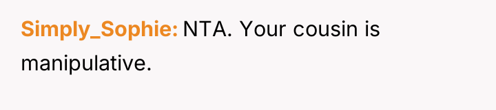 Simply_Sophie NTA. Your cousin is manipulative.