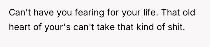 Can't have you fearing for your life. That old heart...