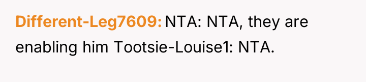 Different-Leg7609 NTA: NTA, they are enabling him Tootsie-Louise1: NTA.