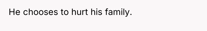 He chooses to hurt his family.