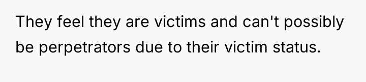 They feel they are victims and can't possibly be perpetrators...