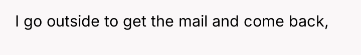 I go outside to get the mail and come back,