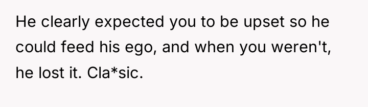 He clearly expected you to be upset so he could...