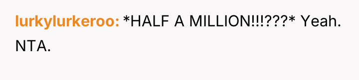 lurkylurkeroo *HALF A MILLION!!!???* Yeah. NTA.