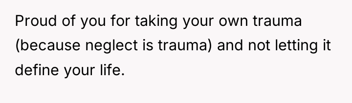 Proud of you for taking your own trauma (because neglect...