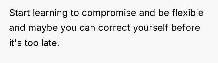Start learning to compromise and be flexible and maybe you...