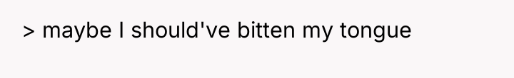 > maybe I should've bitten my tongue