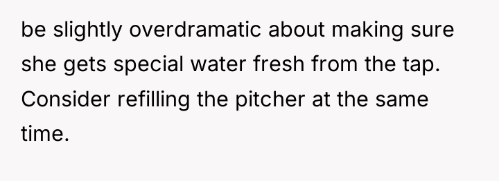 be slightly overdramatic about making sure she gets special water...