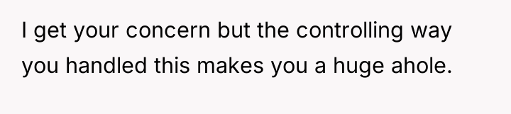I get your concern but the controlling way you handled...