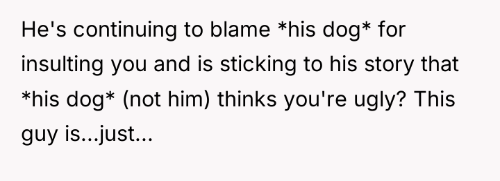He's continuing to blame *his dog* for insulting you and...