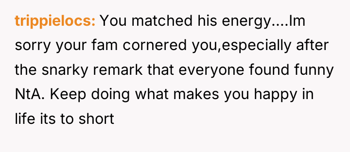trippielocs You matched his energy....Im sorry your fam cornered you,especially...