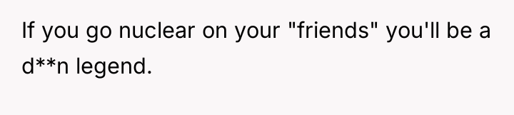 If you go nuclear on your "friends" you'll be a...