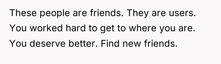 These people are friends. They are users. You worked hard...