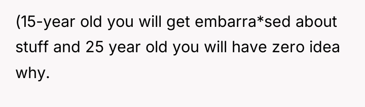 (15-year old you will get embarra*sed about stuff and 25...