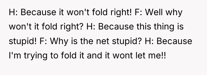H: Because it won't fold right! F: Well why won't...
