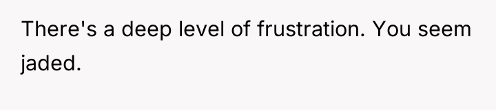 There's a deep level of frustration. You seem jaded.