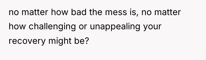no matter how bad the mess is, no matter how...