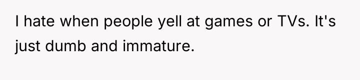 I hate when people yell at games or TVs. It's...